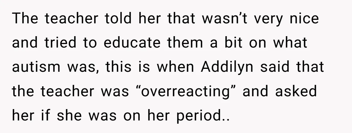 The teacher told her that wasn’t very nice and tried to educate them a bit on what autism was, this is when Addilyn said that the teacher was “overreacting” and...