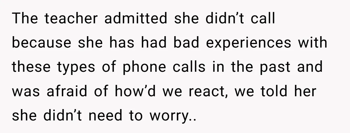 The teacher admitted she didn’t call because she has had bad experiences with these types of phone calls in the past and was afraid of how’d we react, we told...
