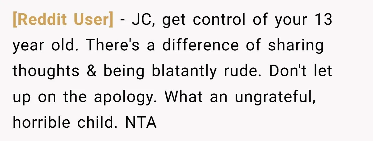 [Reddit User] − JC, get control of your 13 year old. There's a difference of sharing thoughts & being blatantly rude. Don't let up on the apology. What an ungrateful,...