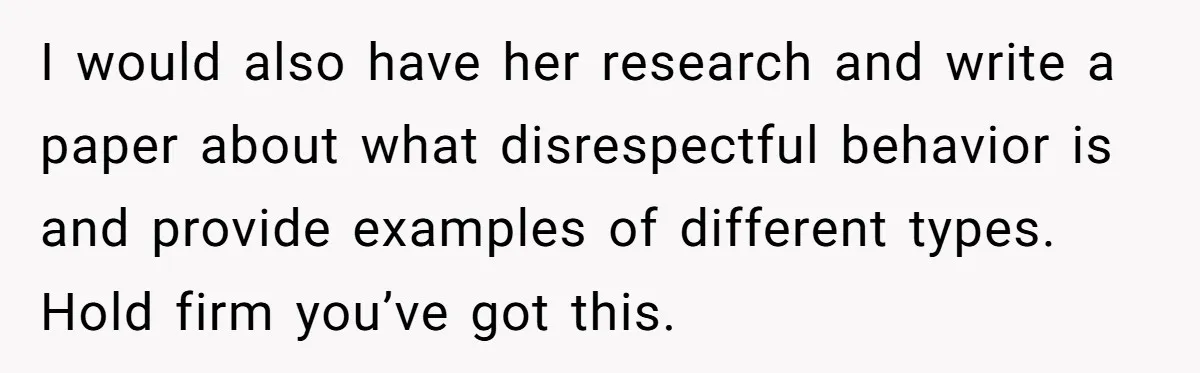 I would also have her research and write a paper about what disrespectful behavior is and provide examples of different types. Hold firm you’ve got this.