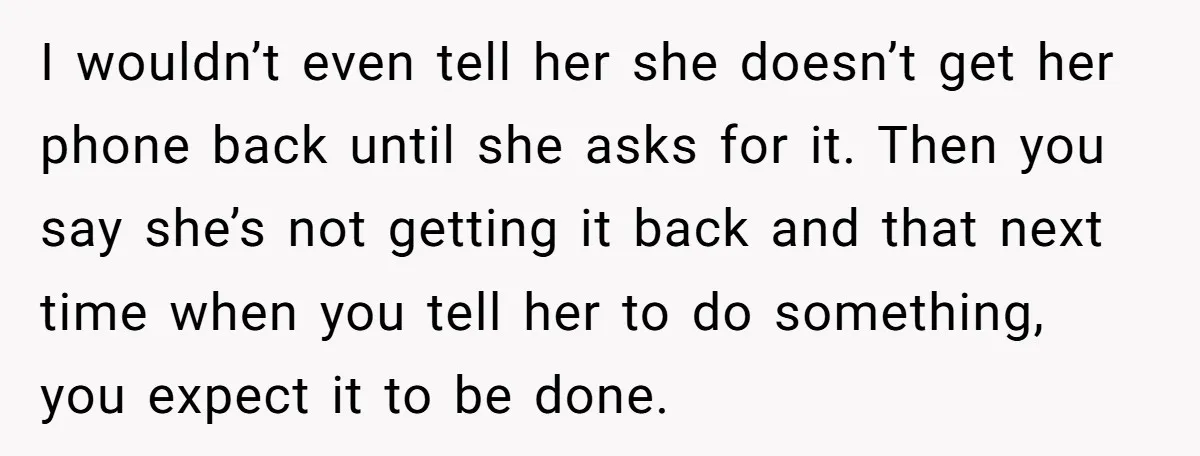 I wouldn’t even tell her she doesn’t get her phone back until she asks for it. Then you say she’s not getting it back and that next time when you...
