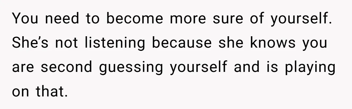 You need to become more sure of yourself. She’s not listening because she knows you are second guessing yourself and is playing on that.
