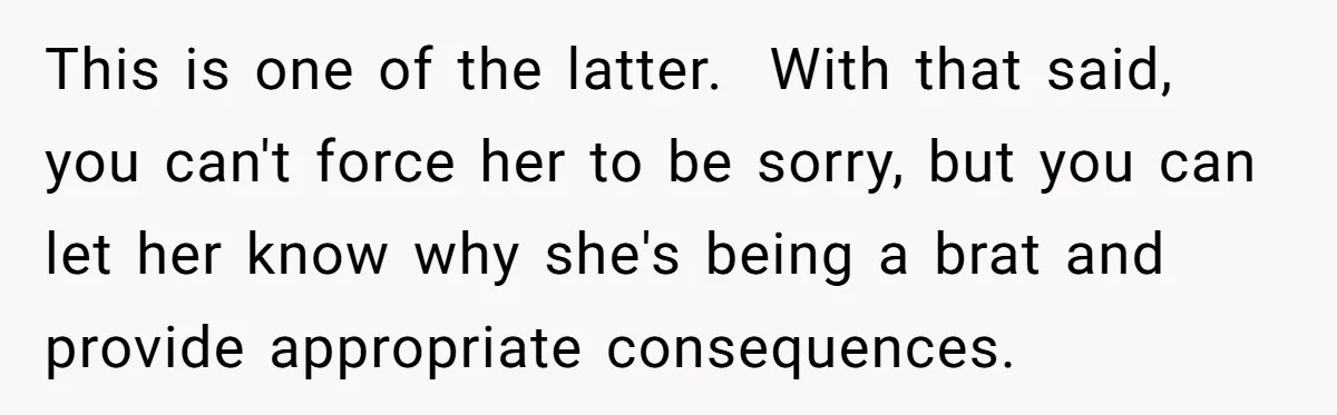 This is one of the latter. ​ With that said, you can't force her to be sorry, but you can let her know why she's being a brat and provide...