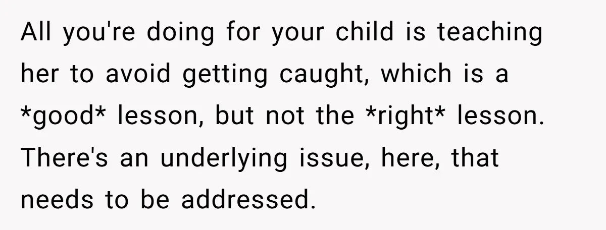 All you're doing for your child is teaching her to avoid getting caught, which is a *good* lesson, but not the *right* lesson. There's an underlying issue, here, that needs...
