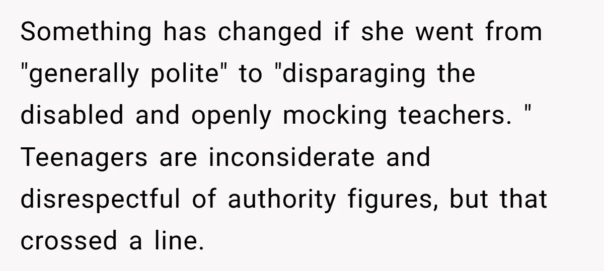 Something has changed if she went from "generally polite" to "disparaging the disabled and openly mocking teachers. " Teenagers are inconsiderate and disrespectful of authority figures, but that crossed a...