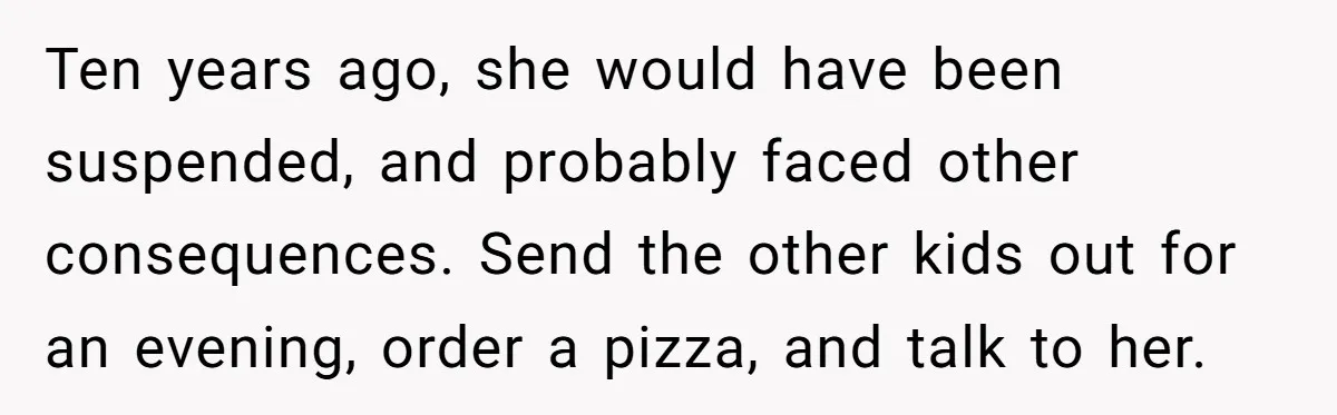 Ten years ago, she would have been suspended, and probably faced other consequences. Send the other kids out for an evening, order a pizza, and talk to her.