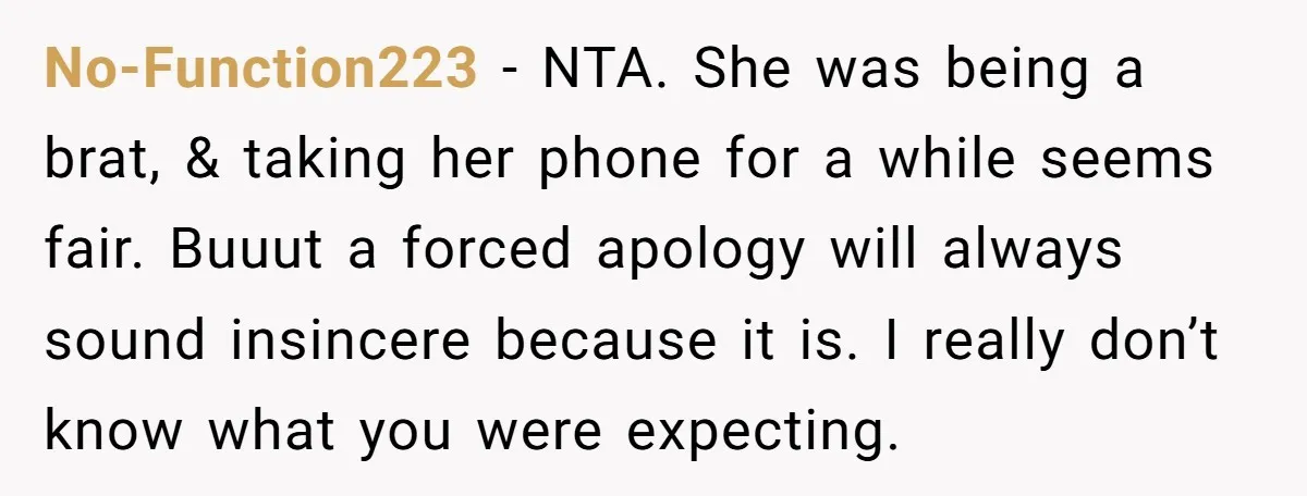 No-Function223 − NTA. She was being a brat, & taking her phone for a while seems fair. Buuut a forced apology will always sound insincere because it is. I really...