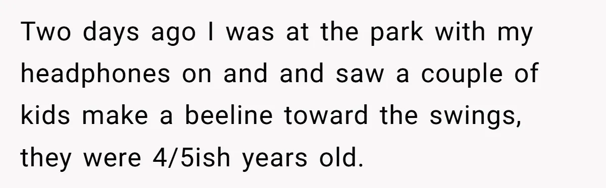 Two days ago I was at the park with my headphones on and and saw a couple of kids make a beeline toward the swings, they were 4/5ish years old.