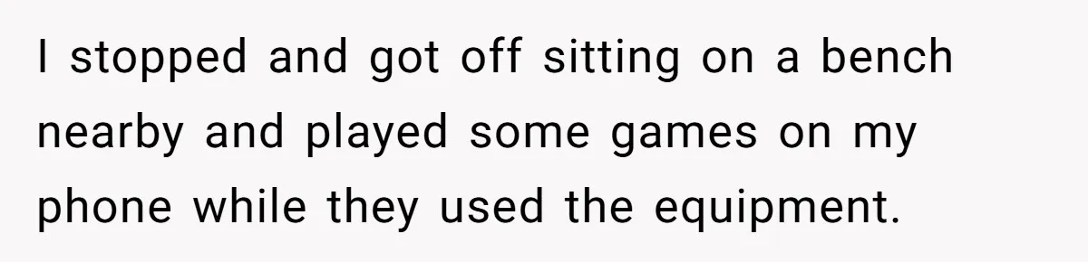 I stopped and got off sitting on a bench nearby and played some games on my phone while they used the equipment.