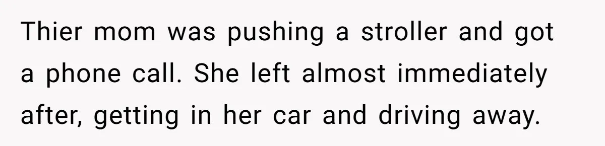 Thier mom was pushing a stroller and got a phone call. She left almost immediately after, getting in her car and driving away.