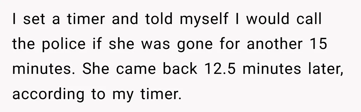 I set a timer and told myself I would call the police if she was gone for another 15 minutes. She came back 12.5 minutes later, according to my timer.