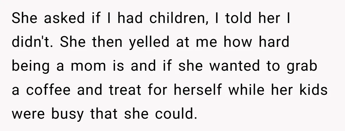 She asked if I had children, I told her I didn't. She then yelled at me how hard being a mom is and if she wanted to grab a coffee...