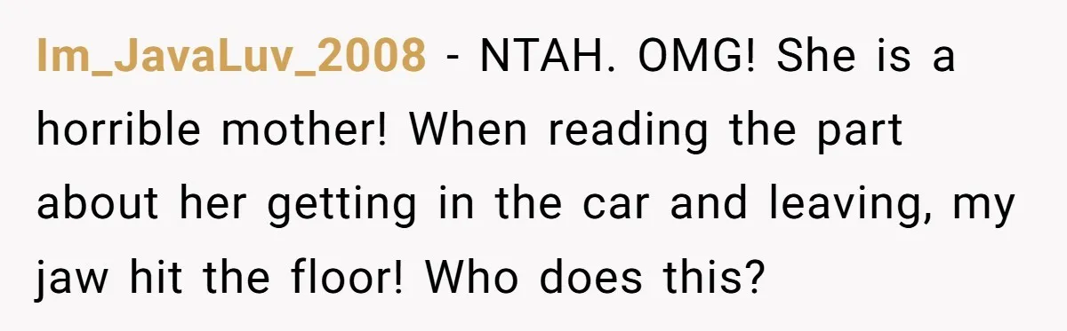 Im_JavaLuv_2008 − NTAH. OMG! She is a horrible mother! When reading the part about her getting in the car and leaving, my jaw hit the floor! Who does this?