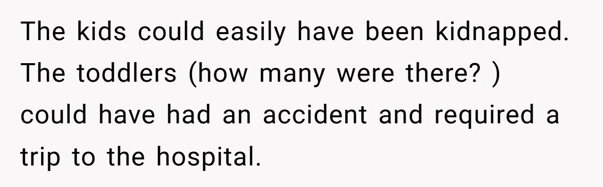 The kids could easily have been kidnapped. The toddlers (how many were there? ) could have had an accident and required a trip to the hospital.