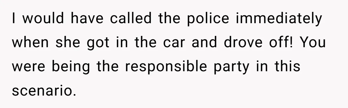 I would have called the police immediately when she got in the car and drove off! You were being the responsible party in this scenario.