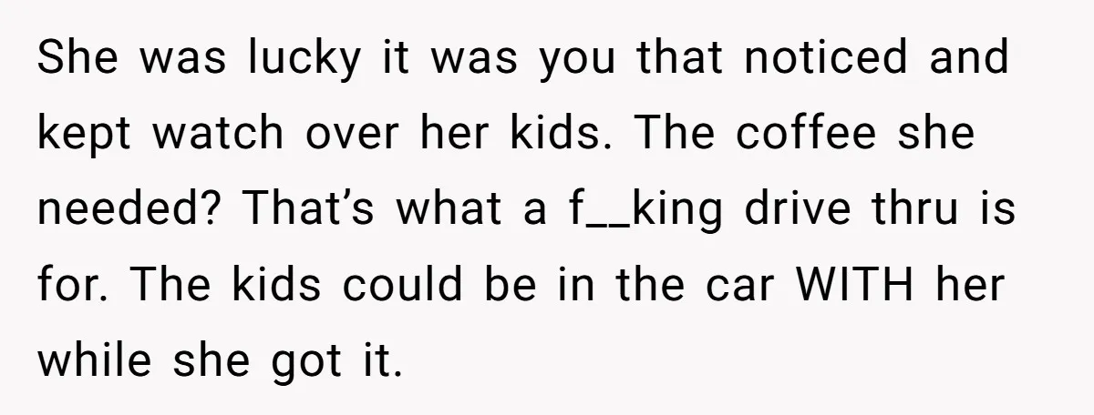 She was lucky it was you that noticed and kept watch over her kids. The coffee she needed? That’s what a f__king drive thru is for. The kids could be...