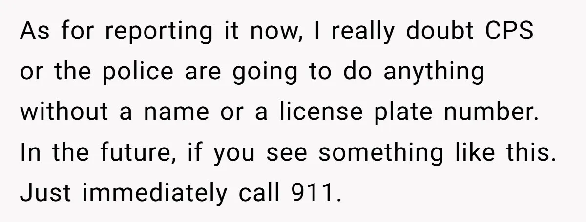 As for reporting it now, I really doubt CPS or the police are going to do anything without a name or a license plate number. In the future, if you...