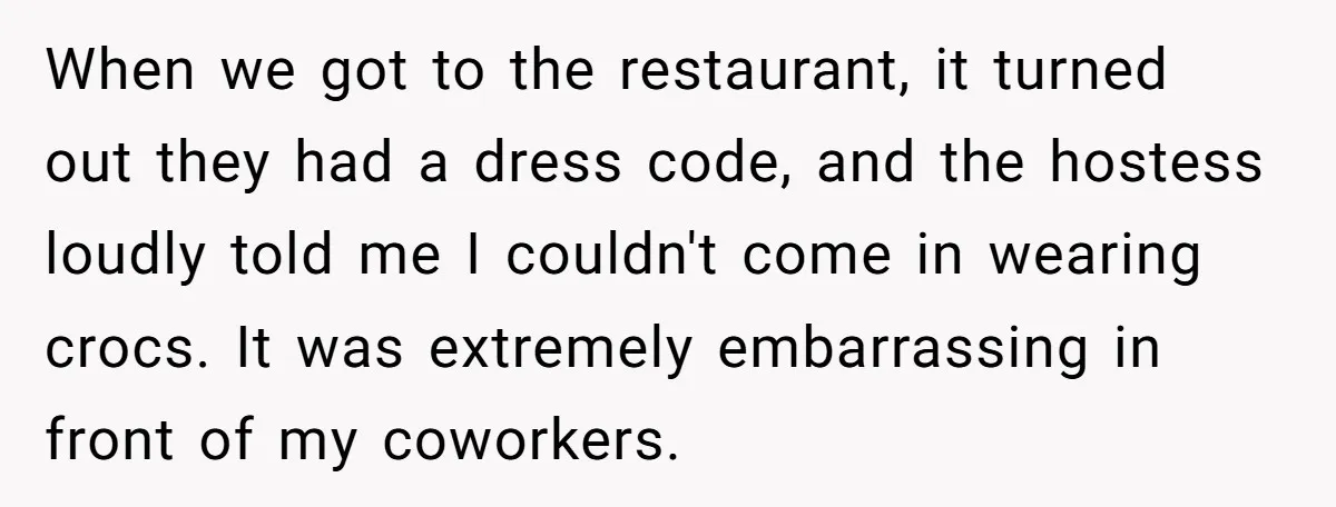When we got to the restaurant, it turned out they had a dress code, and the hostess loudly told me I couldn't come in wearing crocs. It was extremely embarrassing...
