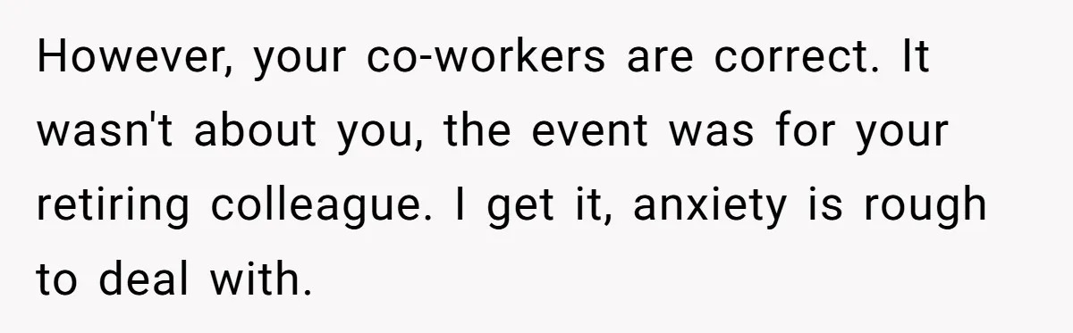 However, your co-workers are correct. It wasn't about you, the event was for your retiring colleague. I get it, anxiety is rough to deal with.