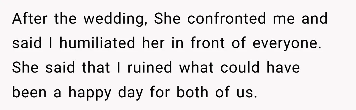 After the wedding, She confronted me and said I humiliated her in front of everyone. She said that I ruined what could have been a happy day for both of...
