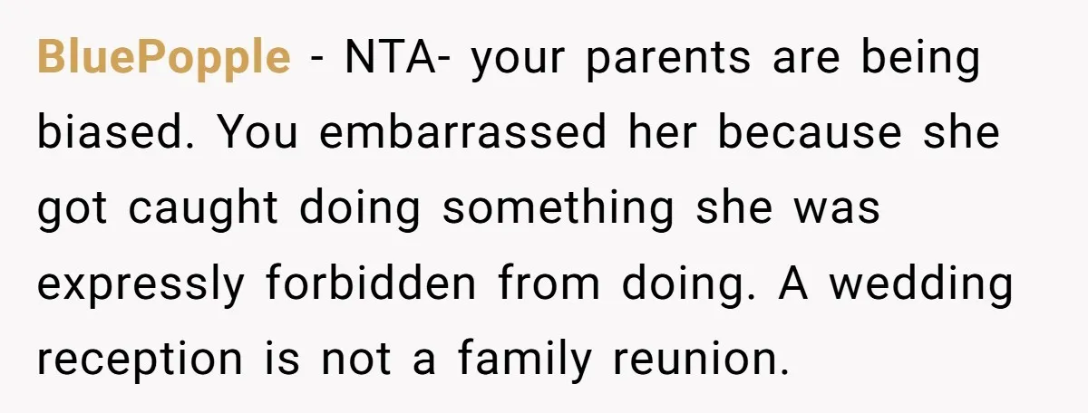 BluePopple − NTA- your parents are being biased. You embarrassed her because she got caught doing something she was expressly forbidden from doing. A wedding reception is not a family...