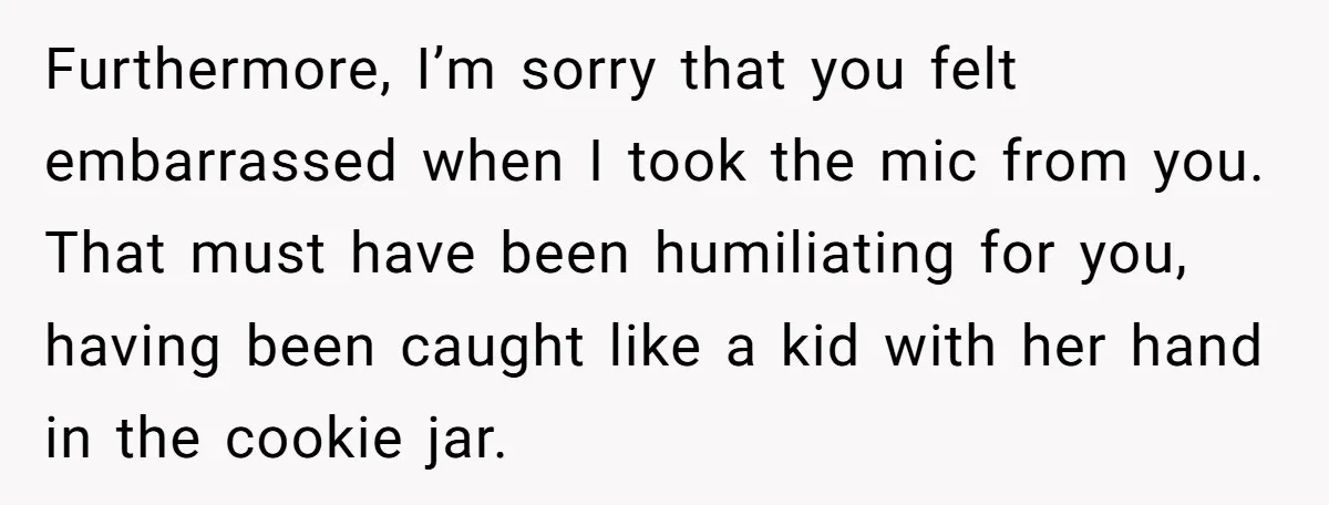 Furthermore, I’m sorry that you felt embarrassed when I took the mic from you. That must have been humiliating for you, having been caught like a kid with her hand...