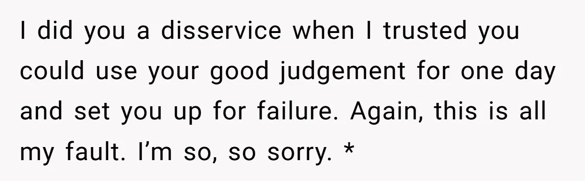 I did you a disservice when I trusted you could use your good judgement for one day and set you up for failure. Again, this is all my fault. I’m...