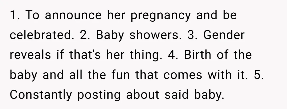 1. To announce her pregnancy and be celebrated. 2. Baby showers. 3. Gender reveals if that's her thing. 4. Birth of the baby and all the fun that comes with...
