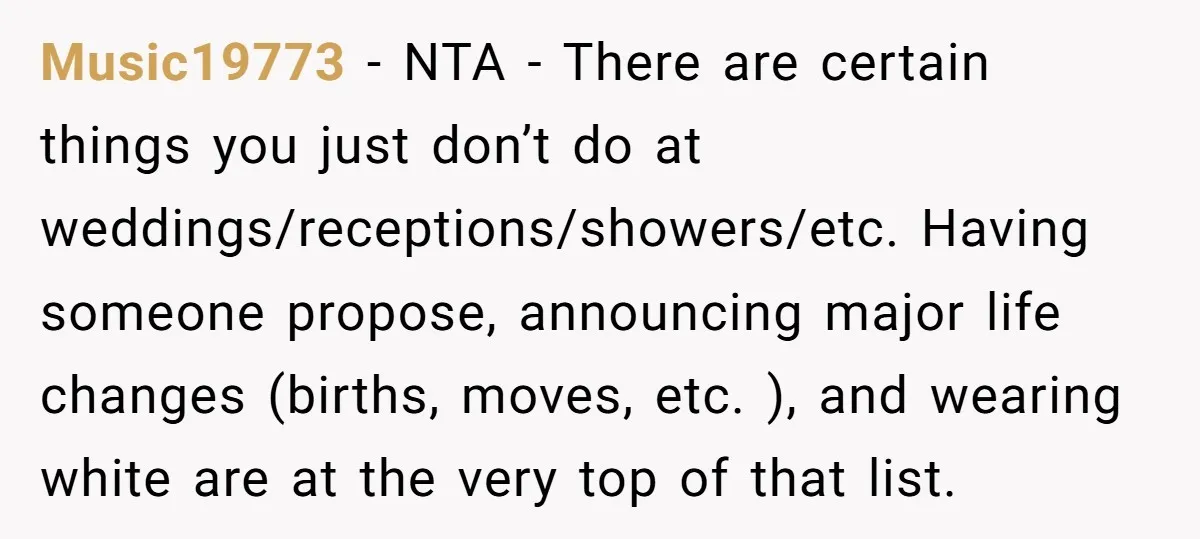 Music19773 − NTA - There are certain things you just don’t do at weddings/receptions/showers/etc. Having someone propose, announcing major life changes (births, moves, etc. ), and wearing white are at...