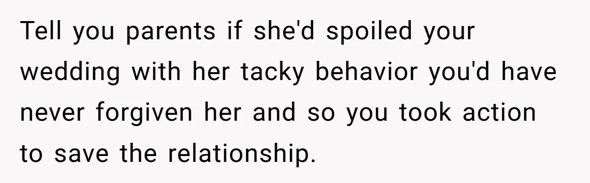 Tell you parents if she'd spoiled your wedding with her tacky behavior you'd have never forgiven her and so you took action to save the relationship.