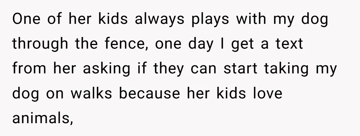 One of her kids always plays with my dog through the fence, one day I get a text from her asking if they can start taking my dog on walks...