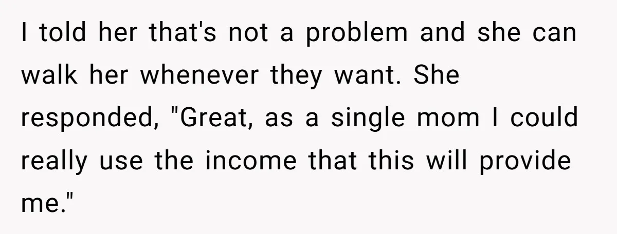 I told her that's not a problem and she can walk her whenever they want. She responded, "Great, as a single mom I could really use the income that this...
