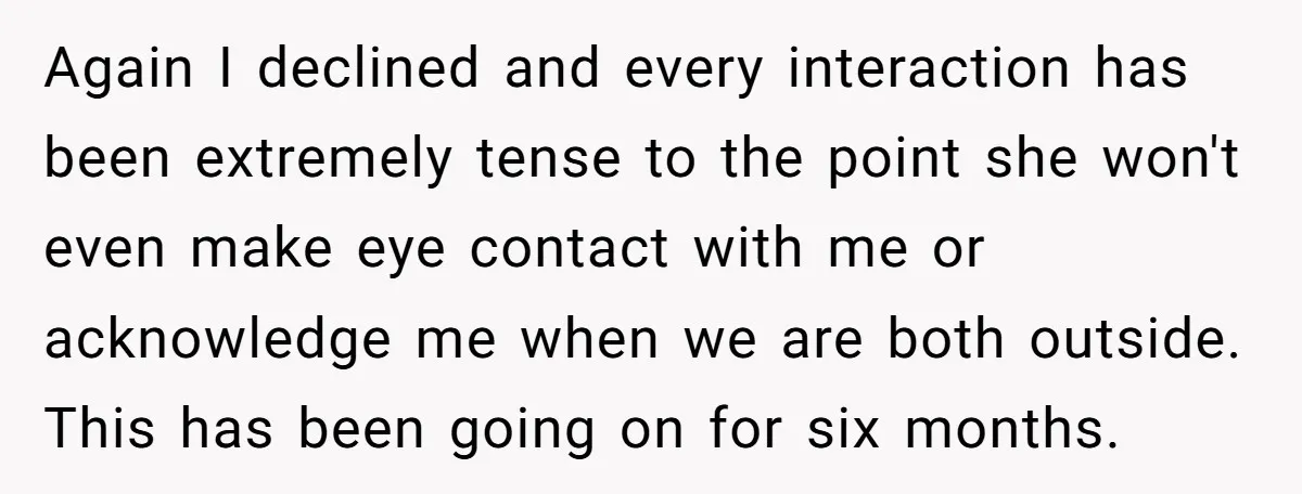 Again I declined and every interaction has been extremely tense to the point she won't even make eye contact with me or acknowledge me when we are both outside. This...