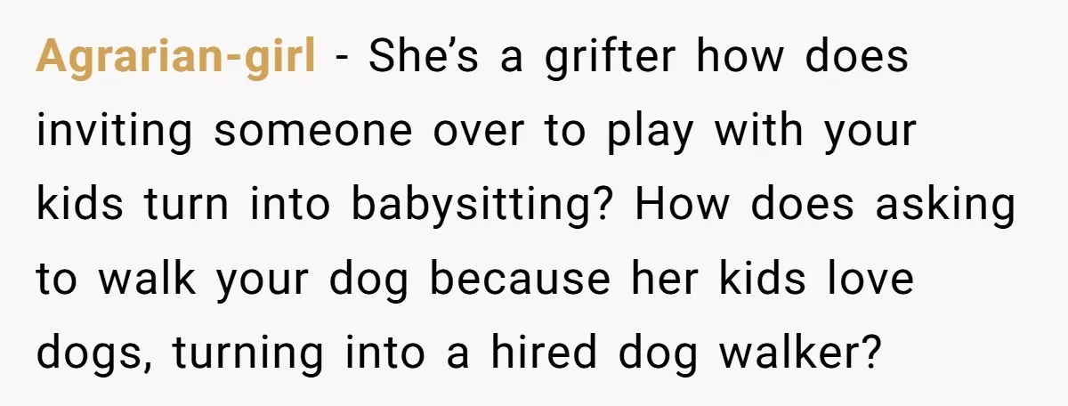 Agrarian-girl − She’s a grifter how does inviting someone over to play with your kids turn into babysitting? How does asking to walk your dog because her kids love dogs,...