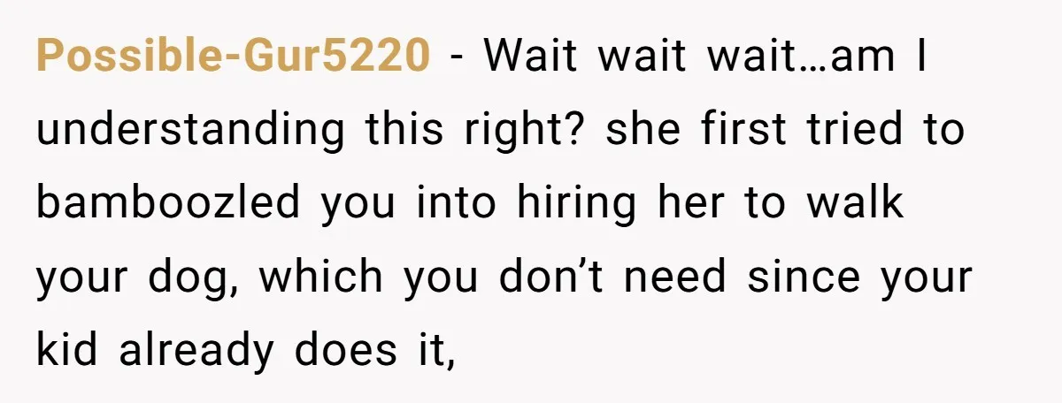 Possible-Gur5220 − Wait wait wait…am I understanding this right? she first tried to bamboozled you into hiring her to walk your dog, which you don’t need since your kid already...