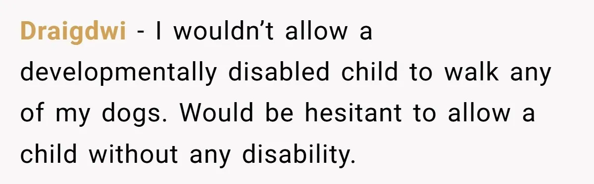 Draigdwi − I wouldn’t allow a developmentally disabled child to walk any of my dogs. Would be hesitant to allow a child without any disability.