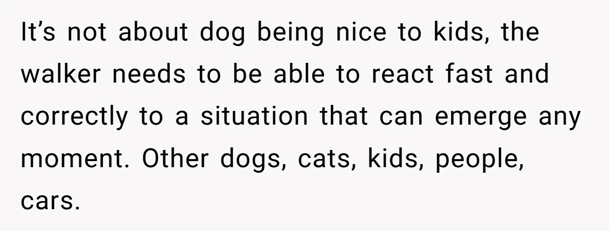 It’s not about dog being nice to kids, the walker needs to be able to react fast and correctly to a situation that can emerge any moment. Other dogs, cats,...