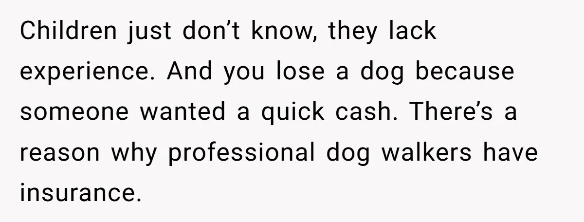 Children just don’t know, they lack experience. And you lose a dog because someone wanted a quick cash. There’s a reason why professional dog walkers have insurance.