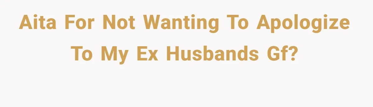 AITA for not wanting to apologize to my ex husbands gf?