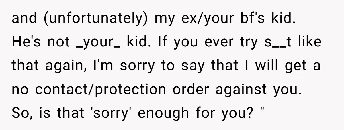 and (unfortunately) my ex/your bf's kid. He's not _your_ kid. If you ever try s__t like that again, I'm sorry to say that I will get a no contact/protection order...
