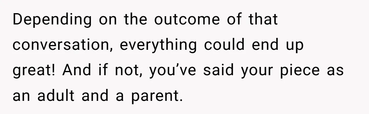 Depending on the outcome of that conversation, everything could end up great! And if not, you’ve said your piece as an adult and a parent.