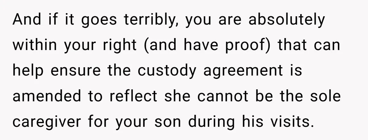 And if it goes terribly, you are absolutely within your right (and have proof) that can help ensure the custody agreement is amended to reflect she cannot be the sole...