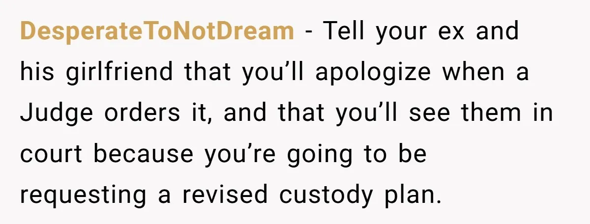 DesperateToNotDream − Tell your ex and his girlfriend that you’ll apologize when a Judge orders it, and that you’ll see them in court because you’re going to be requesting a...