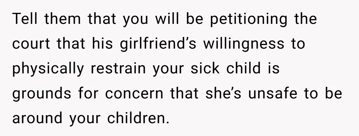Tell them that you will be petitioning the court that his girlfriend’s willingness to physically restrain your sick child is grounds for concern that she’s unsafe to be around your...