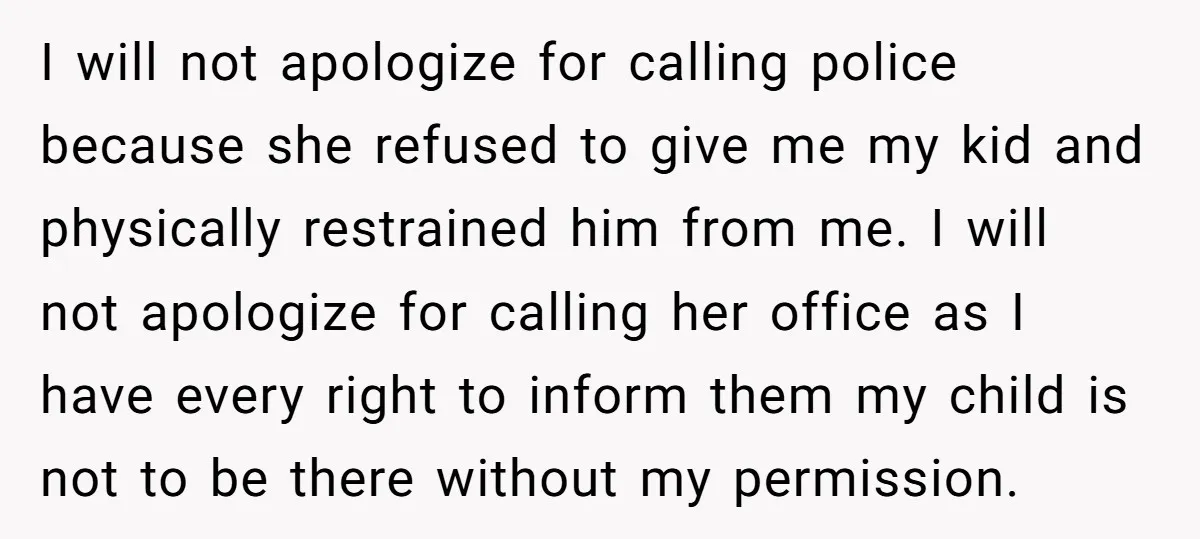 I will not apologize for calling police because she refused to give me my kid and physically restrained him from me. I will not apologize for calling her office as...