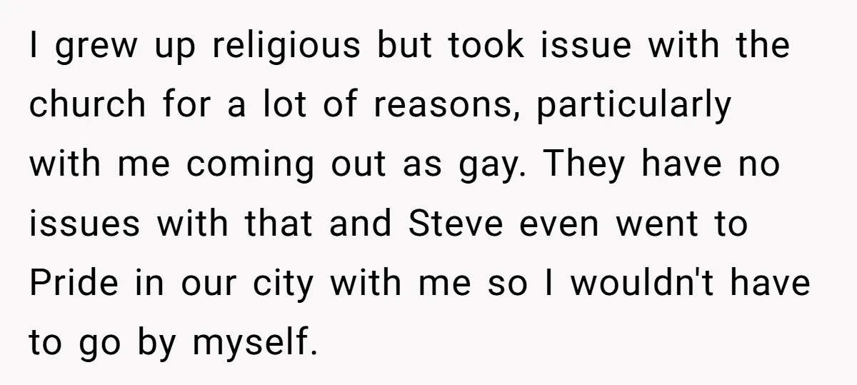 I grew up religious but took issue with the church for a lot of reasons, particularly with me coming out as gay. They have no issues with that and Steve...