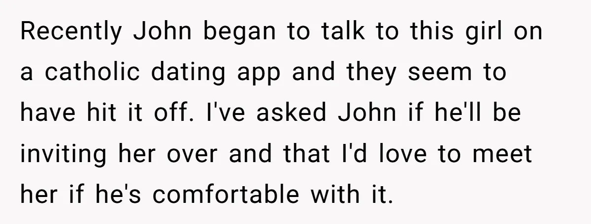 Recently John began to talk to this girl on a catholic dating app and they seem to have hit it off. I've asked John if he'll be inviting her over...