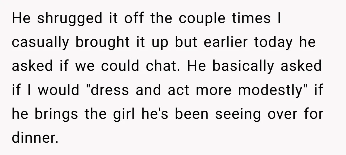 He shrugged it off the couple times I casually brought it up but earlier today he asked if we could chat. He basically asked if I would "dress and act...