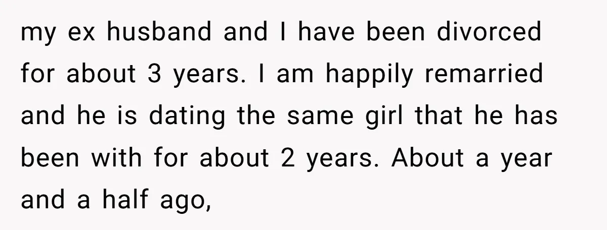 my ex husband and I have been divorced for about 3 years. I am happily remarried and he is dating the same girl that he has been with for about...