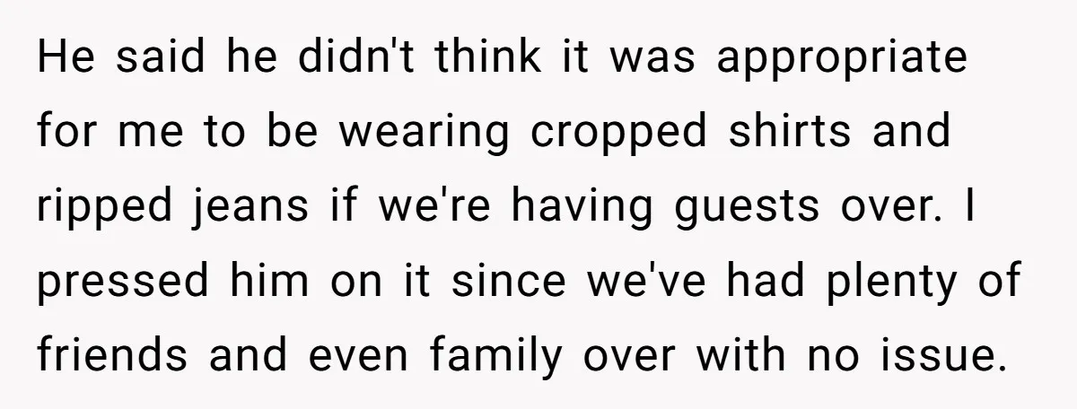 He said he didn't think it was appropriate for me to be wearing cropped shirts and ripped jeans if we're having guests over. I pressed him on it since we've...